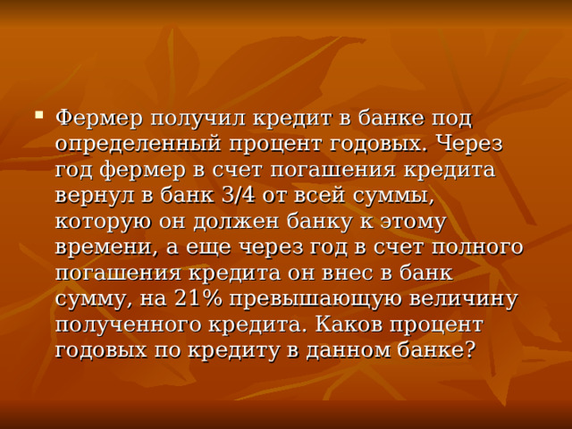 Фермер получил кредит в банке под определенный процент годовых. Через год фермер в счет погашения кредита вернул в банк 3/4 от всей суммы, которую он должен банку к этому времени, а еще через год в счет полного погашения кредита он внес в банк сумму, на 21% превышающую величину полученного кредита. Каков процент годовых по кредиту в данном банке?  