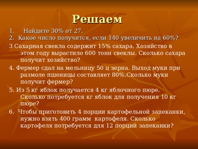 Решаем 1. Найдите 30% от 27.  2. Какое число получится, если 140 увеличить на 60%? 3 Сахарная свекла содержит 15% сахара. Хозяйство в этом году вырастило 600 тонн свеклы. Сколько сахара получит хозяйство? 4. Фермер сдал на мельницу 50 ц зерна. Выход муки при размоле пшеницы составляет 80%.Сколько муки получит фермер? 5. Из 5 кг яблок получается 4 кг яблочного пюре. Сколько потребуется кг яблок для получения 10 кг пюре? 6. Чтобы приготовить 4 порции картофельной запеканки, нужно взять 400 грамм картофеля. Сколько картофеля потребуется для 12 порций запеканки? 