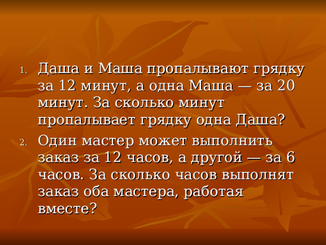 Даша и Маша пропалывают грядку за 12 минут, а одна Маша — за 20 минут. За сколько минут пропалывает грядку одна Даша? Один мастер может выполнить заказ за 12 часов, а другой — за 6 часов. За сколько часов выполнят заказ оба мастера, работая вместе?  