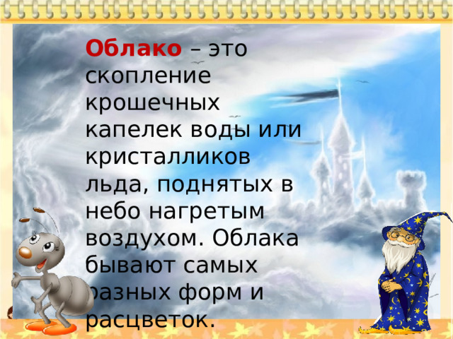 Облако  – это скопление крошечных капелек воды или кристалликов льда, поднятых в небо нагретым воздухом. Облака бывают самых разных форм и расцветок. 
