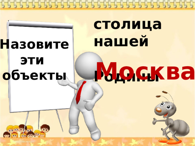 столица нашей  Родины Назовите эти объекты Москва 