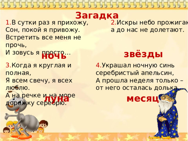 Загадка 1. В сутки раз я прихожу, 2. Искры небо прожигают, Сон, покой я привожу.  Встретить все меня не прочь,  И зовусь я просто… а до нас не долетают.   звёзды ночь 3. Когда я круглая и полная,  Я всем свечу, я всех люблю.  А на речке и на море дорожку серебрю.   4. Украшал ночную синь серебристый апельсин,  А прошла неделя только – от него осталась долька.   луна месяц 