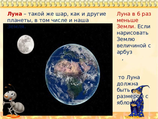 Луна в 6 раз меньше Земли. Если нарисовать Землю величиной с арбуз , Луна – такой же шар, как и другие планеты, в том числе и наша Земля.  то Луна должна быть размером с яблоко. 