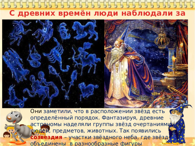 С древних времён люди наблюдали за звёздами Они заметили, что в расположении звёзд есть определённый порядок. Фантазируя, древние астрономы наделяли группы звёзд очертаниями людей, предметов, животных. Так появились созвездия – участки звёздного неба, где звёзды объединены в разнообразные фигуры 