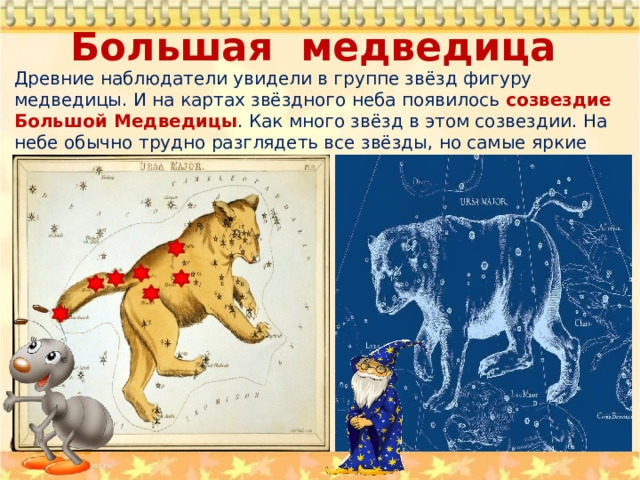 Большая медведица Древние наблюдатели увидели в группе звёзд фигуру медведицы. И на картах звёздного неба появилось созвездие Большой Медведицы . Как много звёзд в этом созвездии. На небе обычно трудно разглядеть все звёзды, но самые яркие хорошо видны. 