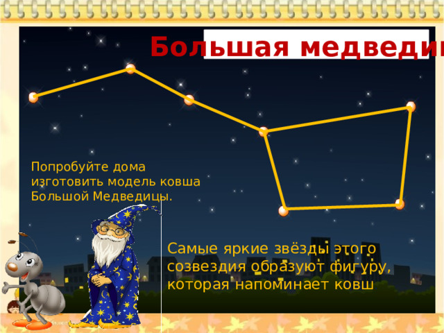 Большая медведица Попробуйте дома изготовить модель ковша Большой Медведицы. Самые яркие звёзды этого созвездия образуют фигуру, которая напоминает ковш . 