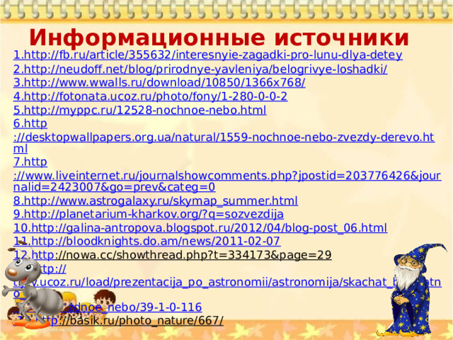 Информационные источники   1.http://fb.ru/article/355632/interesnyie-zagadki-pro-lunu-dlya-detey 2. http ://neudoff.net/blog/prirodnye-yavleniya/belogrivye-loshadki/ 3. http ://www.wwalls.ru/download/10850/1366x768/ 4. http ://fotonata.ucoz.ru/photo/fony/1-280-0-0-2 5. http ://myppc.ru/12528-nochnoe-nebo.html 6. http ://desktopwallpapers.org.ua/natural/1559-nochnoe-nebo-zvezdy-derevo.html 7. http ://www.liveinternet.ru/journalshowcomments.php?jpostid=203776426&journalid=2423007&go=prev&categ=0 8. http ://www.astrogalaxy.ru/skymap_summer.html 9. http ://planetarium-kharkov.org/?q=sozvezdija 10. http ://galina-antropova.blogspot.ru/2012/04/blog-post_06.html 11. http ://bloodknights.do.am/news/2011-02-07 12. http ://nowa.cc/showthread.php?t=334173&page=29  13. http :// tijey.ucoz.ru/load/prezentacija_po_astronomii/astronomija/skachat_besplatno_zve  zdnoe_nebo /39-1-0-116 14. http ://basik.ru/photo_nature/667/  