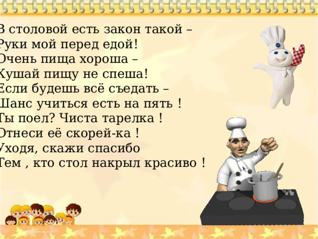 В столовой есть закон такой – Руки мой перед едой! Очень пища хороша – Кушай пищу не спеша! Если будешь всё съедать – Шанс учиться есть на пять ! Ты поел? Чиста тарелка ! Отнеси её скорей-ка ! Уходя, скажи спасибо Тем , кто стол накрыл красиво ! 