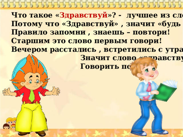 Что такое « Здравствуй »? - лучшее из слов. Потому что «Здравствуй» , значит «будь здоров»! Правило запомни , знаешь – повтори! Старшим это слово первым говори! Вечером расстались , встретились с утра,  Значит слово «здравствуй»  Говорить пора ! 