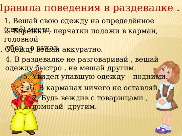 Правила поведения в раздевалке . 1. Вешай свою одежду на определённое (своё) место. 2. Варежки , перчатки положи в карман, головной  убор - в рукав. 3. Одежду вешай аккуратно. 4. В раздевалке не разговаривай , вешай одежду быстро , не мешай другим. 5. Увидел упавшую одежду – подними. 6. В карманах ничего не оставляй. 7. Будь вежлив с товарищами , помогай другим. 