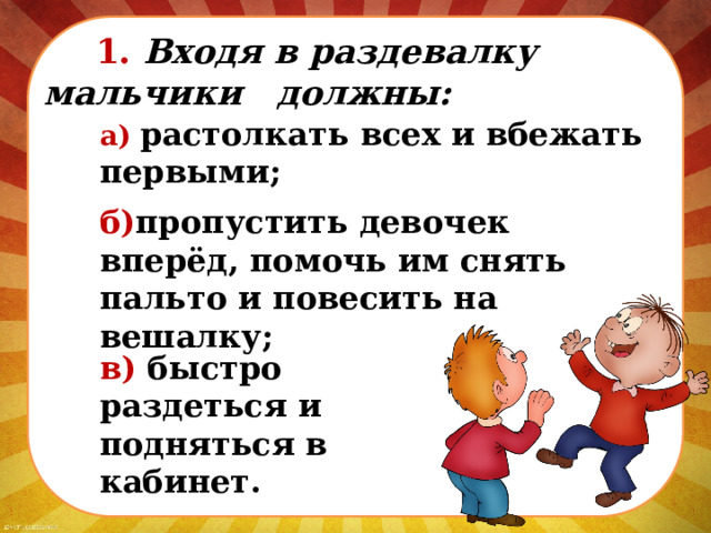  1. Входя в раздевалку мальчики должны: а) растолкать всех и вбежать первыми; б) пропустить девочек вперёд, помочь им снять пальто и повесить на вешалку; в) быстро раздеться и подняться в кабинет. 