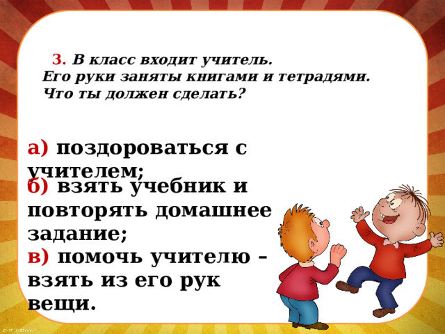  3. В класс входит учитель.  Его руки заняты книгами и тетрадями.  Что ты должен сделать? а) поздороваться с учителем; б) взять учебник и повторять домашнее задание; в) помочь учителю – взять из его рук вещи. 
