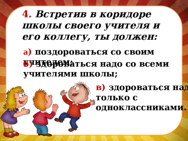 4. Встретив в коридоре школы своего учителя и его коллегу, ты должен: а ) поздороваться со своим учителем; б) здороваться надо со всеми учителями школы; в) здороваться надо только с одноклассниками. 