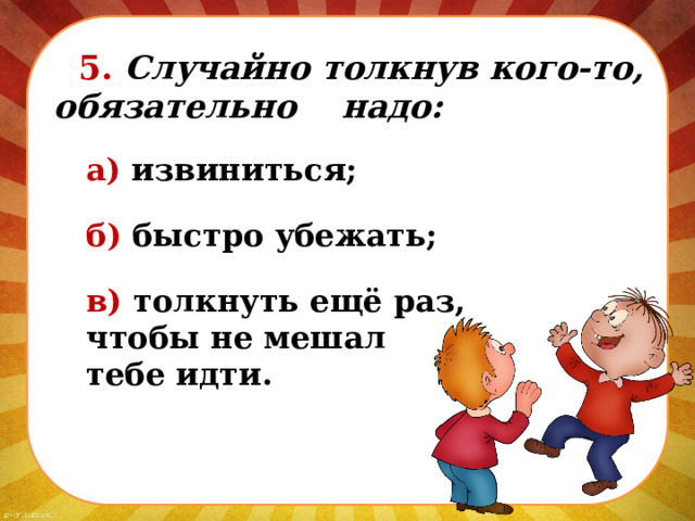  5. Случайно толкнув кого-то, обязательно надо: а) извиниться; б) быстро убежать; в) толкнуть ещё раз, чтобы не мешал тебе идти. 