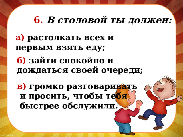   6. В столовой ты должен: а) растолкать всех и первым взять еду; б) зайти спокойно и дождаться своей очереди; в) громко разговаривать  и просить, чтобы тебя  быстрее обслужили. 