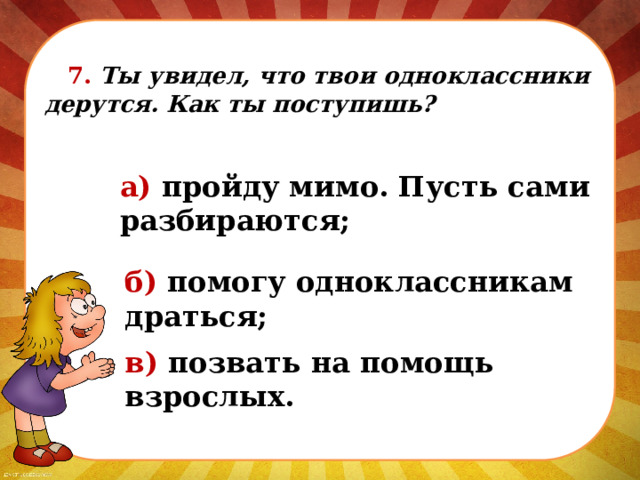  7. Ты увидел, что твои одноклассники дерутся. Как ты поступишь? а) пройду мимо. Пусть сами разбираются; б) помогу одноклассникам драться; в) позвать на помощь взрослых. 