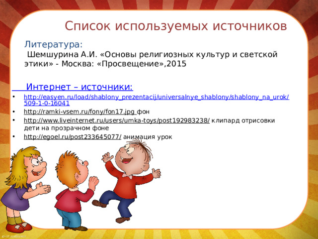 Список используемых источников   Литература:  Шемшурина А.И. «Основы религиозных культур и светской этики» - Москва: «Просвещение»,2015  Интернет – источники: http://easyen.ru/load/shablony_prezentacij/universalnye_shablony/shablony_na_urok/509-1-0-16041 http://ramki-vsem.ru/fony/fon17.jpg фон http://www.liveinternet.ru/users/umka-toys/post192983238/ клипард отрисовки дети на прозрачном фоне http://egoel.ru/post233645077/ анимация урок  