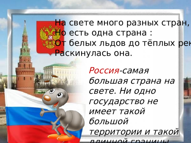 На свете много разных стран, Но есть одна страна : От белых льдов до тёплых рек Раскинулась она. Россия -самая большая страна на свете. Ни одно государство не имеет такой большой территории и такой длинной границы. 