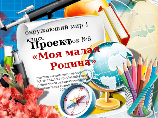 окружающий мир 1 класс  Урок №8 Проект «Моя малая Учитель начальных классов  Родина» МАОУ СОШ №145 г.Челябинска г.Челябинск ,п.Новосиниглазово Климентьева Елена Викторовна  2018 г 