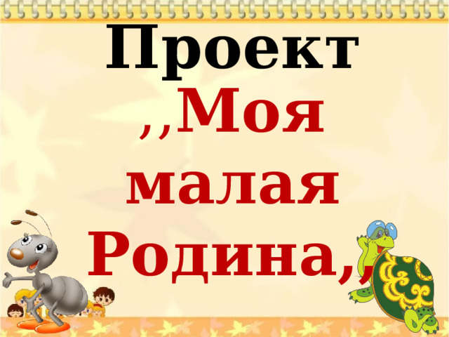 Проект    ,, Моя малая Родина,, 