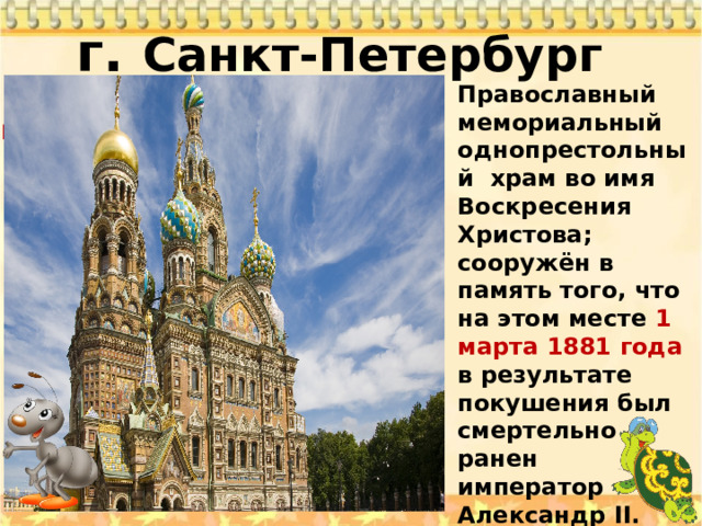 г. Санкт-Петербург   Храм Православный мемориальный однопрестольный храм во имя Воскресения Христова; сооружён в память того, что на этом месте 1 марта 1881 года в результате покушения был смертельно ранен император Александр II. Храм был сооружён как памятник царю-мученику на средства, собранные по всей России Спас на крови 