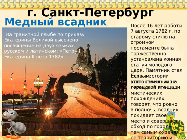 г. Санкт-Петербург   Медный всадник После 16 лет работы 7 августа 1782 г. по старому стилю на огромном постаменте была торжественно установлена конная статуя молодого царя. Памятник стал первым, установленным на городской площади   На гранитной глыбе по приказу Екатерины Великой высечено посвящение на двух языках, русском и латинском: «Петру I Екатерина II лета 1782». Есть в истории этого памятника и легенды о его мистических похождениях: говорят, что ровно в полночь, всадник покидает свое место и совершает обход по городу, тем самым охраняя ее территорию и местных жителей от беды. 