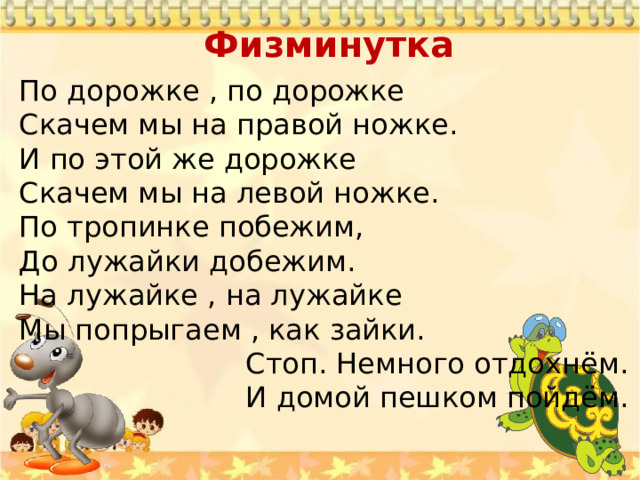 Физминутка    По дорожке , по дорожке Скачем мы на правой ножке. И по этой же дорожке Скачем мы на левой ножке. По тропинке побежим, До лужайки добежим. На лужайке , на лужайке Мы попрыгаем , как зайки.  Стоп. Немного отдохнём.  И домой пешком пойдём. 