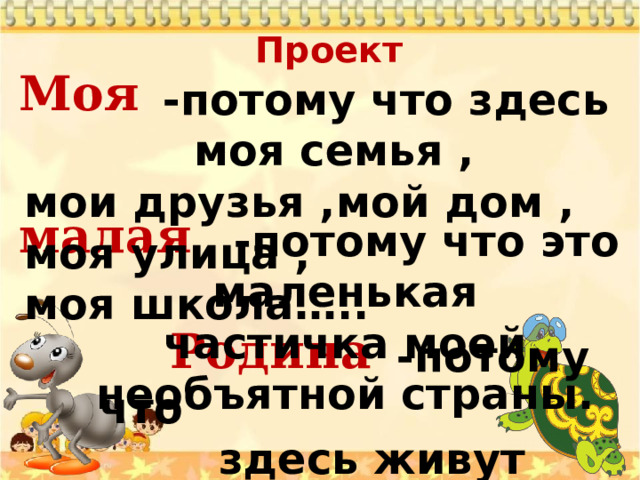 Проект   Моя    малая   Родина  -потому что здесь моя семья , мои друзья ,мой дом , моя улица , моя школа…..   -потому что это маленькая частичка моей необъятной страны.  -потому что  здесь живут родные  моему сердцу люди. 