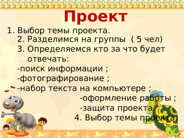 Проект    1. Выбор темы проекта. 2. Разделимся на группы ( 5 чел) 3. Определяемся кто за что будет отвечать: -поиск информации ; -фотографирование ; -набор текста на компьютере ;  -оформление работы ;  -защита проекта.  4. Выбор темы проекта. 