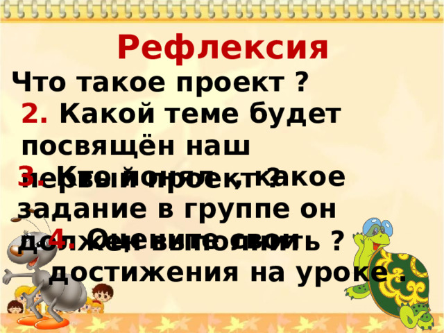 Рефлексия   1 . Что такое проект ? 2. Какой теме будет посвящён наш первый проект ? 3. Кто понял , какое задание в группе он должен выполнить ? 4. Оцените свои достижения на уроке . 