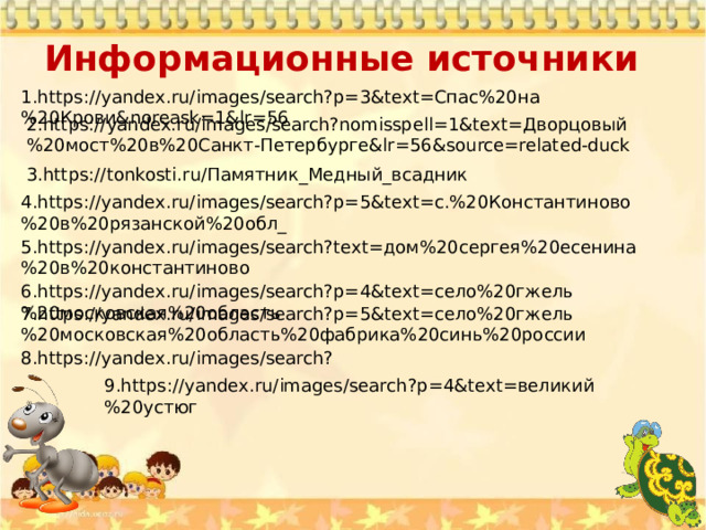 Информационные источники   1.https://yandex.ru/images/search?p=3&text=Спас%20на%20Крови&noreask=1&lr=56 2.https://yandex.ru/images/search?nomisspell=1&text=Дворцовый%20мост%20в%20Санкт-Петербурге&lr=56&source=related-duck 3.https://tonkosti.ru/Памятник_Медный_всадник 4.https://yandex.ru/images/search?p=5&text=с.%20Константиново%20в%20рязанской%20обл_ 5.https://yandex.ru/images/search?text=дом%20сергея%20есенина%20в%20константиново 6.https://yandex.ru/images/search?p=4&text=село%20гжель%20московская%20область 7.https://yandex.ru/images/search?p=5&text=село%20гжель%20московская%20область%20фабрика%20синь%20россии 8.https://yandex.ru/images/search? 9.https://yandex.ru/images/search?p=4&text=великий%20устюг 