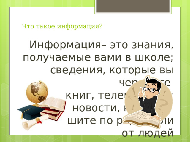 Что такое информация? Информация– это знания, получаемые вами в школе; сведения, которые вы черпаете  из книг, телепередач; новости, которые  вы слышите по радио или от людей 