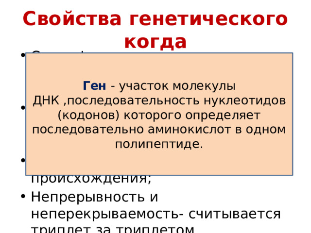 Свойства генетического когда Специфичность – триплет кодирует определённая аминокислота; Вырожденность- аминокислоты шифруются несколькими триплетами; Универсальность- единство происхождения; Непрерывность и неперекрываемость- считывается триплет за триплетом. Ген - участок молекулы ДНК ,последовательность нуклеотидов (кодонов) которого определяет последовательно аминокислот в одном полипептиде. 