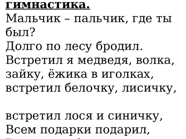  Пальчиковая гимнастика.  Мальчик – пальчик, где ты был?  Долго по лесу бродил.  Встретил я медведя, волка,  зайку, ёжика в иголках,  встретил белочку, лисичку,  встретил лося и синичку,  Всем подарки подарил,  Всяк меня благодарил.   