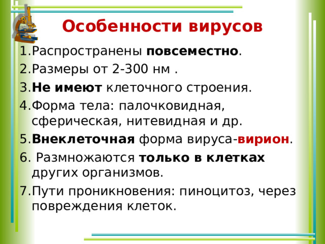 Особенности вирусов 1.Распространены повсеместно . 2.Размеры от 2-300 нм . 3. Не  имеют клеточного строения. 4.Форма тела: палочковидная, сферическая, нитевидная и др. 5. Внеклеточная форма вируса- вирион . 6. Размножаются только в клетках других организмов. 7.Пути проникновения: пиноцитоз, через повреждения клеток. 