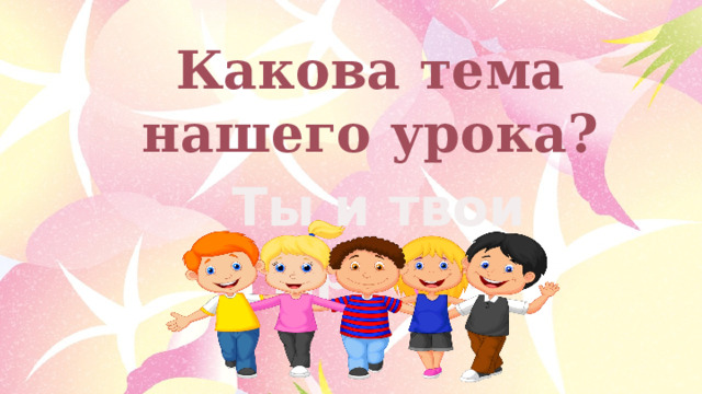 Какова тема нашего урока? Ты и твои друзья 