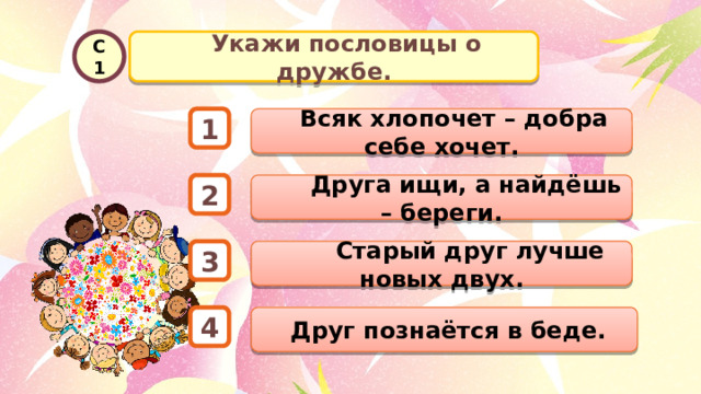   Укажи пословицы о дружбе. С1  Всяк хлопочет – добра себе хочет. 1  Друга ищи, а найдёшь – береги. 2  Старый друг лучше новых двух. 3  Друг познаётся в беде. 4 