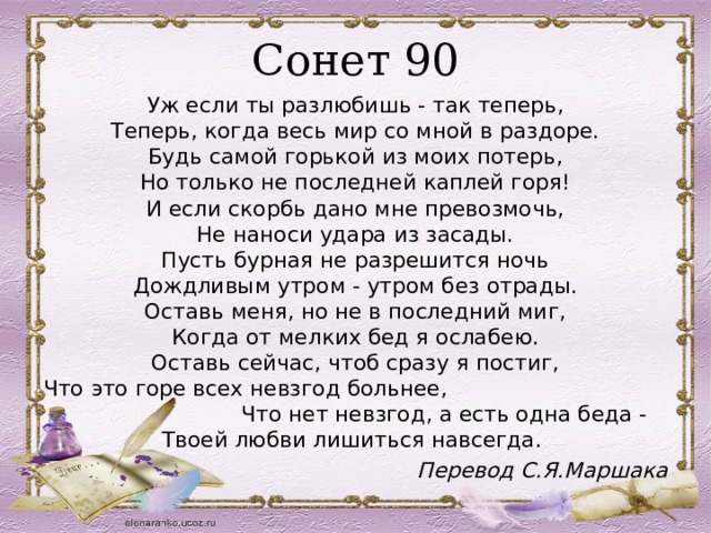 Сонет 90 Уж если ты разлюбишь - так теперь,  Теперь, когда весь мир со мной в раздоре.  Будь самой горькой из моих потерь,  Но только не последней каплей горя!  И если скорбь дано мне превозмочь,  Не наноси удара из засады.  Пусть бурная не разрешится ночь  Дождливым утром - утром без отрады.  Оставь меня, но не в последний миг,  Когда от мелких бед я ослабею.  Оставь сейчас, чтоб сразу я постиг,  Что это горе всех невзгод больнее, Что нет невзгод, а есть одна беда -  Твоей любви лишиться навсегда.  Перевод С.Я.Маршака 
