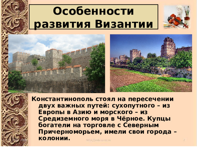 Особенности развития Византии Константинополь стоял на пересечении двух важных путей: сухопутного – из Европы в Азию и морского – из Средиземного моря в Чёрное. Купцы богатели на торговле с Северным Причерноморьем, имели свои города – колонии. 