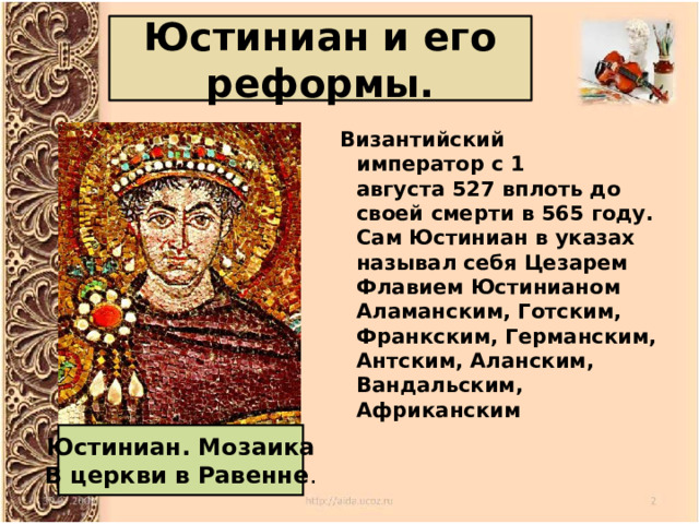 Юстиниан и его реформы.   Византийский император с 1 августа 527 вплоть до своей смерти в 565 году. Сам Юстиниан в указах называл себя Цезарем Флавием Юстинианом Аламанским, Готским, Франкским, Германским, Антским, Аланским, Вандальским, Африканским Юстиниан. Мозаика В церкви в Равенне . 