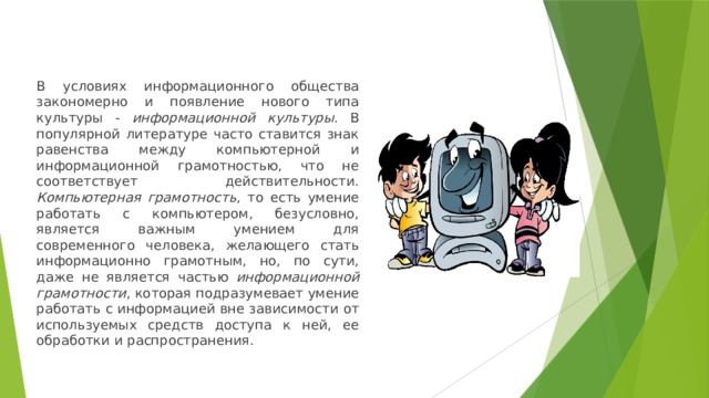 В условиях информационного общества закономерно и появление нового типа культуры - информационной культуры . В популярной литературе часто ставится знак равенства между компьютерной и информационной грамотностью, что не соответствует действительности. Компьютерная грамотность , то есть умение работать с компьютером, безусловно, является важным умением для современного человека, желающего стать информационно грамотным, но, по сути, даже не является частью информационной грамотности , которая подразумевает умение работать с информацией вне зависимости от используемых средств доступа к ней, ее обработки и распространения. 
