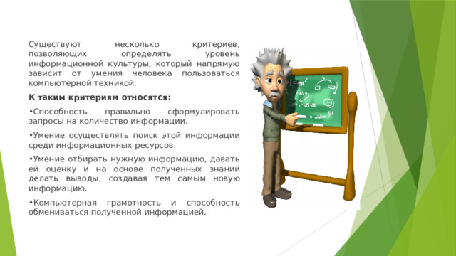 Существуют несколько критериев, позволяющих определять уровень информационной культуры, который напрямую зависит от умения человека пользоваться компьютерной техникой. К таким критериям относятся: • Способность правильно сформулировать запросы на количество информации. • Умение осуществлять поиск этой информации среди информационных ресурсов. • Умение отбирать нужную информацию, давать ей оценку и на основе полученных знаний делать выводы, создавая тем самым новую информацию. • Компьютерная грамотность и способность обмениваться полученной информацией. 