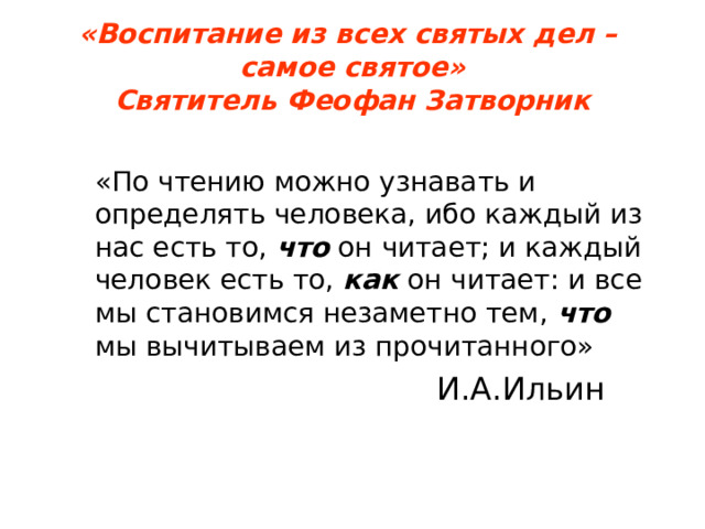 «Воспитание из всех святых дел –  самое святое»  Святитель Феофан Затворник  «По чтению можно узнавать и определять человека, ибо каждый из нас есть то, что он читает; и каждый человек есть то, как он читает: и все мы становимся незаметно тем, что мы вычитываем из прочитанного»    «По чтению можно узнавать и определять человека, ибо каждый из нас есть то, что он читает; и каждый человек есть то, как он читает: и все мы становимся незаметно тем, что мы вычитываем из прочитанного»  И.А.Ильин 