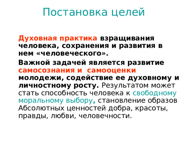 Постановка целей     Духовная практика взращивания человека, сохранения и развития в нем «человеческого».   Важной задачей является развитие самосознания и самооценки молодежи, содействие ее духовному и личностному росту. Результатом может стать способность человека к свободному моральному выбору ,  становление образов Абсолютных ценностей добра, красоты, правды, любви, человечности.   