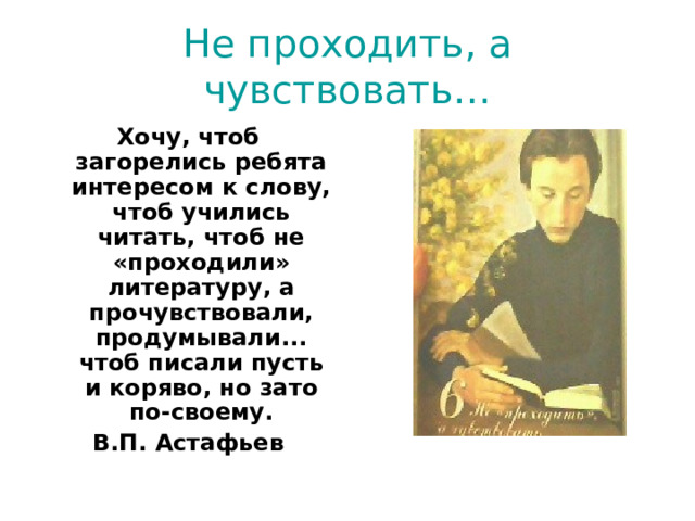 Не проходить, а чувствовать… Хочу, чтоб загорелись ребята интересом к слову, чтоб учились читать, чтоб не «проходили» литературу, а прочувствовали, продумывали... чтоб писали пусть и коряво, но зато по-своему. В.П. Астафьев  
