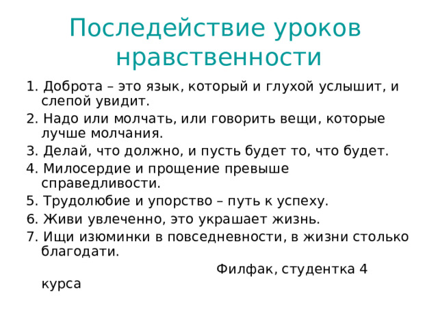 Последействие уроков нравственности 1. Доброта – это язык, который и глухой услышит, и слепой увидит. 2. Надо или молчать, или говорить вещи, которые лучше молчания. 3. Делай, что должно, и пусть будет то, что будет. 4. Милосердие и прощение превыше справедливости. 5. Трудолюбие и упорство – путь к успеху. 6. Живи увлеченно, это украшает жизнь. 7. Ищи изюминки в повседневности, в жизни столько благодати.  Филфак, студентка 4 курса 