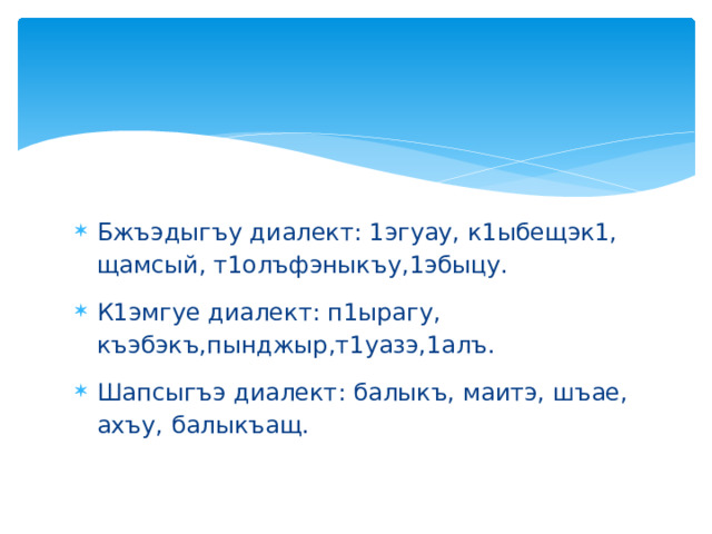 Бжъэдыгъу диалект: 1эгуау, к1ыбещэк1, щамсый, т1олъфэныкъу,1эбыцу. К1эмгуе диалект: п1ырагу, къэбэкъ,пынджыр,т1уазэ,1алъ. Шапсыгъэ диалект: балыкъ, маитэ, шъае, ахъу, балыкъащ. 