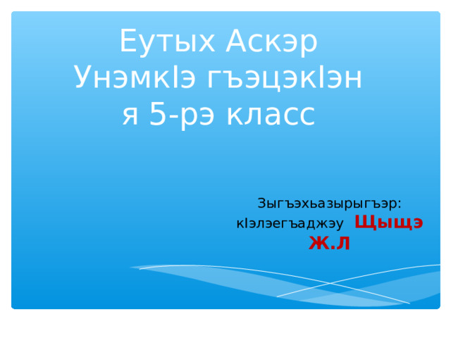 Еутых Аскэр  Унэмк I э гъэцэк I эн  я 5-рэ класс Зыгъэхьазырыгъэр: к I элэегъаджэу Щыщэ Ж.Л Зыгъэхьазырыгъэр: к I элэегъаджэу Щыщэ Ж.Л 