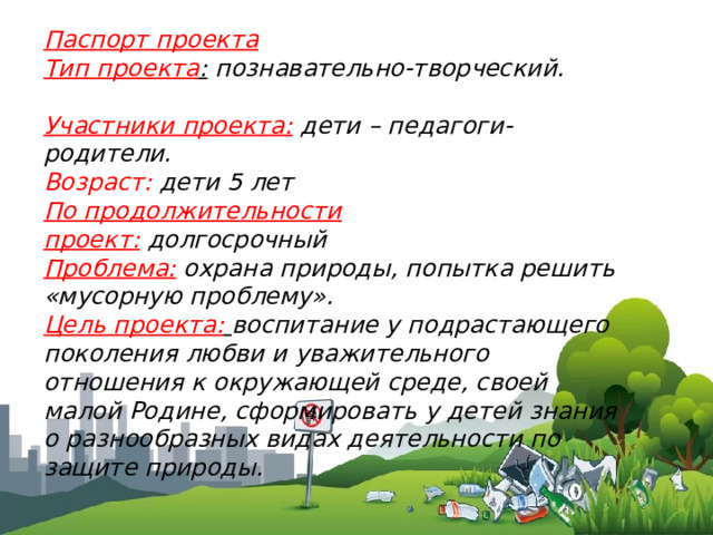 Паспорт проекта Тип проекта :  познавательно-творческий.   Участники проекта:  дети – педагоги- родители. Возраст:  дети 5 лет По продолжительности проект:  долгосрочный Проблема:  охрана природы, попытка решить «мусорную проблему». Цель проекта:   воспитание у подрастающего поколения любви и уважительного отношения к окружающей среде, своей малой Родине, сформировать у детей знания о разнообразных видах деятельности по защите природы.  