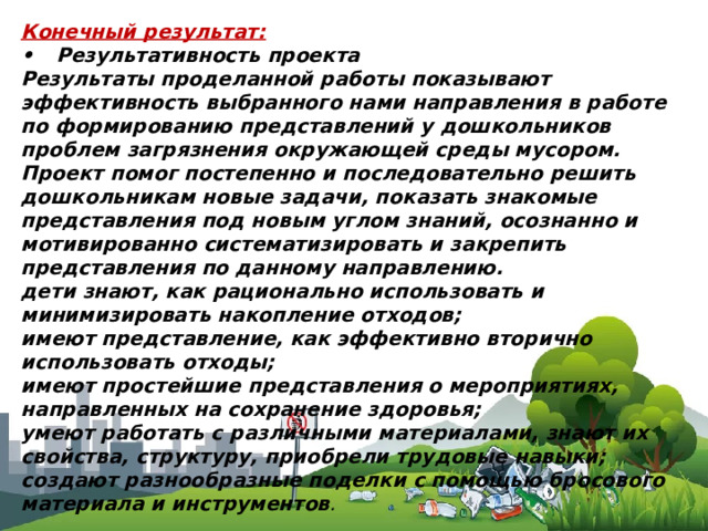 Конечный результат: •  Результативность проекта Результаты проделанной работы показывают эффективность выбранного нами направления в работе по формированию представлений у дошкольников проблем загрязнения окружающей среды мусором. Проект помог постепенно и последовательно решить дошкольникам новые задачи, показать знакомые представления под новым углом знаний, осознанно и мотивированно систематизировать и закрепить представления по данному направлению. дети знают, как рационально использовать и минимизировать накопление отходов; имеют представление, как эффективно вторично использовать отходы; имеют простейшие представления о мероприятиях, направленных на сохранение здоровья; умеют работать с различными материалами, знают их свойства, структуру, приобрели трудовые навыки; создают разнообразные поделки с помощью бросового материала и инструментов . 